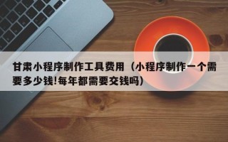 河池甘肃小程序制作工具费用（小程序制作一个需要多少钱!每年都需要交钱吗）