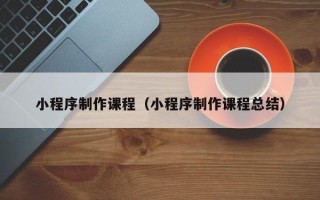 河池小程序制作课程（小程序制作课程总结）