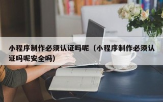 河池小程序制作必须认证吗呢（小程序制作必须认证吗呢安全吗）