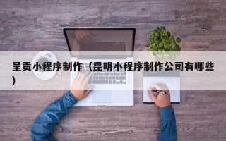河池呈贡小程序制作（昆明小程序制作公司有哪些）