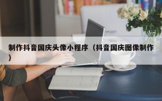 河池制作抖音国庆头像小程序（抖音国庆图像制作）