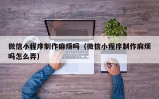 河池微信小程序制作麻烦吗（微信小程序制作麻烦吗怎么弄）