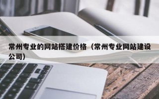 河池常州专业的网站搭建价格（常州专业网站建设公司）