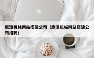 河池鹰潭机械网站搭建公司（鹰潭机械网站搭建公司招聘）