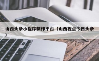 河池山西头条小程序制作平台（山西视点今日头条）